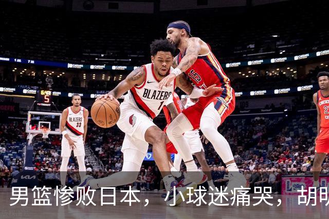 男篮惨败日本，小球迷痛哭，胡明轩自责不够狠，郭士强甩锅：赛前早已强调